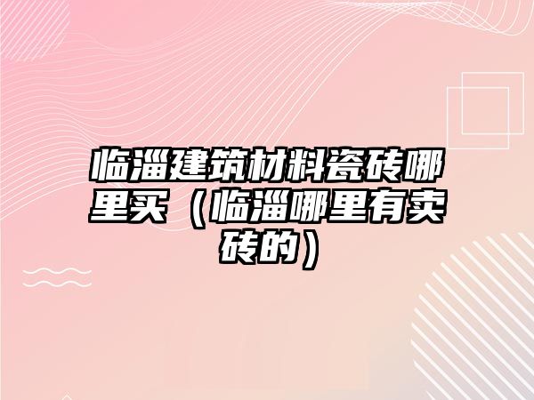 臨淄建筑材料瓷磚哪里買（臨淄哪里有賣磚的）