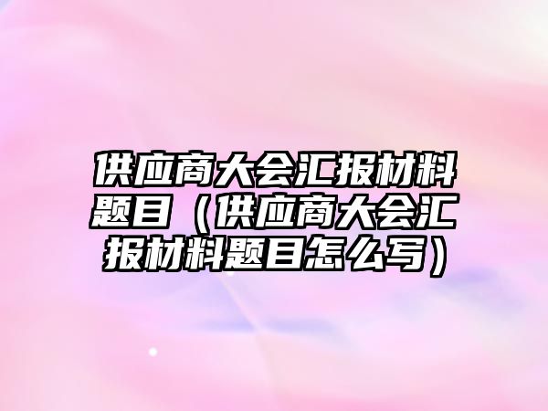 供應(yīng)商大會匯報材料題目（供應(yīng)商大會匯報材料題目怎么寫）