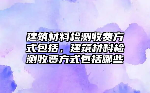 建筑材料檢測(cè)收費(fèi)方式包括，建筑材料檢測(cè)收費(fèi)方式包括哪些