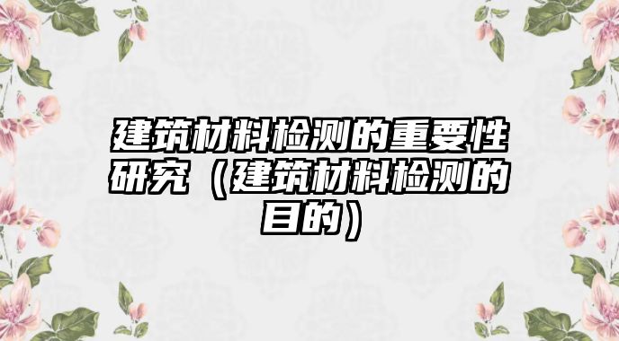 建筑材料檢測的重要性研究（建筑材料檢測的目的）