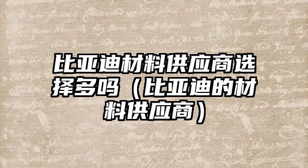 比亞迪材料供應(yīng)商選擇多嗎（比亞迪的材料供應(yīng)商）