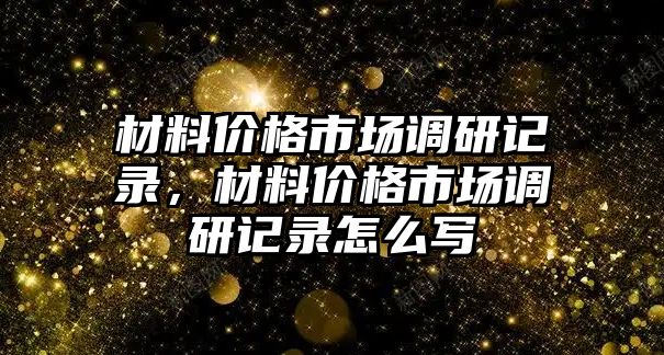 材料價(jià)格市場(chǎng)調(diào)研記錄，材料價(jià)格市場(chǎng)調(diào)研記錄怎么寫