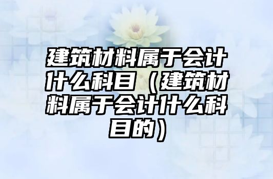 建筑材料屬于會計什么科目（建筑材料屬于會計什么科目的）