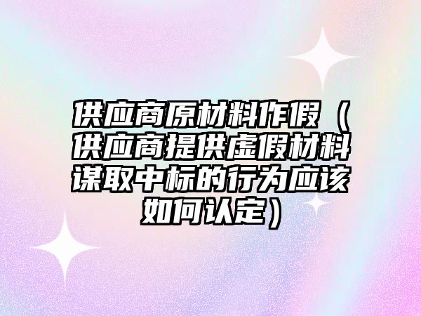 供應(yīng)商原材料作假（供應(yīng)商提供虛假材料謀取中標(biāo)的行為應(yīng)該如何認(rèn)定）