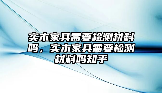 實木家具需要檢測材料嗎，實木家具需要檢測材料嗎知乎