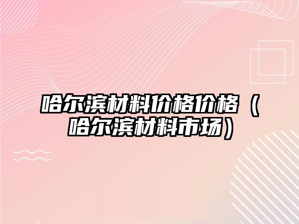 哈爾濱材料價格價格（哈爾濱材料市場）