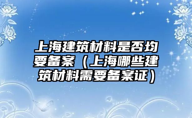 上海建筑材料是否均要備案（上海哪些建筑材料需要備案證）