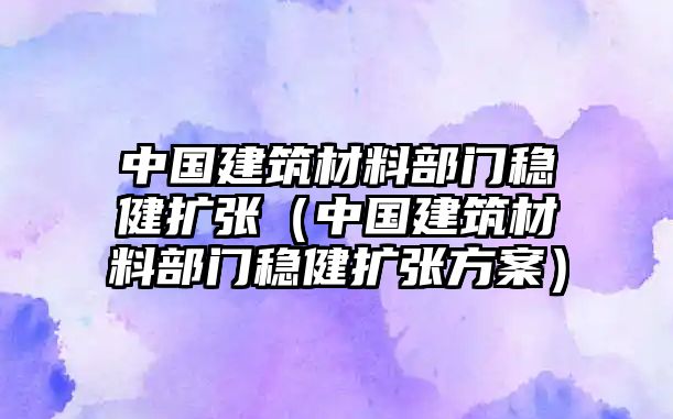 中國(guó)建筑材料部門(mén)穩(wěn)健擴(kuò)張（中國(guó)建筑材料部門(mén)穩(wěn)健擴(kuò)張方案）