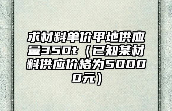 求材料單價甲地供應(yīng)量350t（已知某材料供應(yīng)價格為50000元）