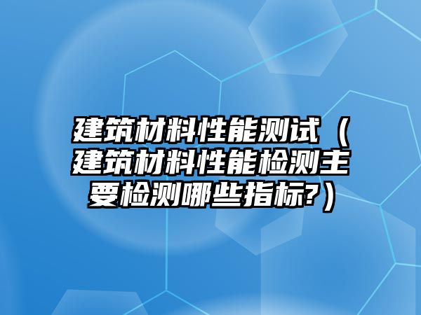 建筑材料性能測試（建筑材料性能檢測主要檢測哪些指標?）