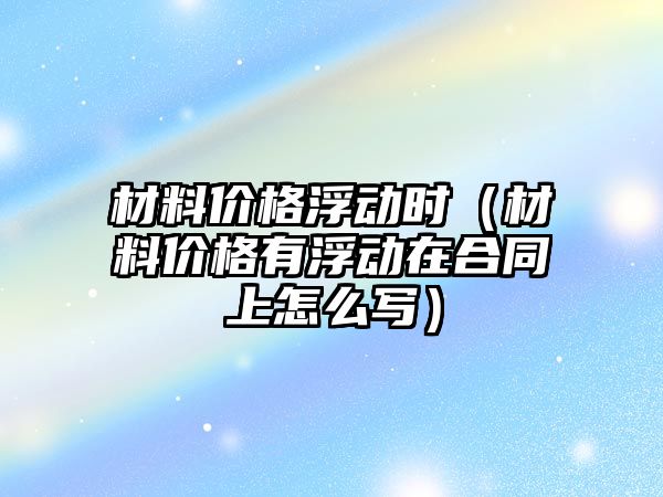 材料價格浮動時（材料價格有浮動在合同上怎么寫）