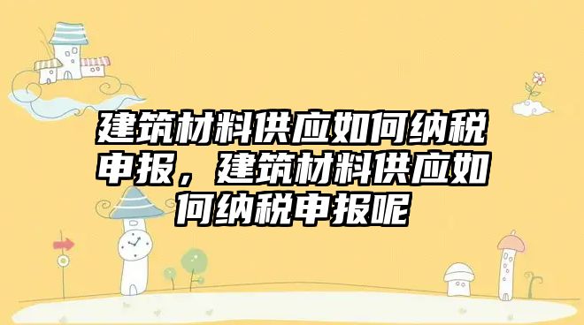 建筑材料供應如何納稅申報，建筑材料供應如何納稅申報呢