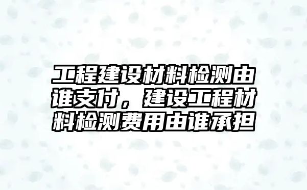 工程建設(shè)材料檢測(cè)由誰支付，建設(shè)工程材料檢測(cè)費(fèi)用由誰承擔(dān)