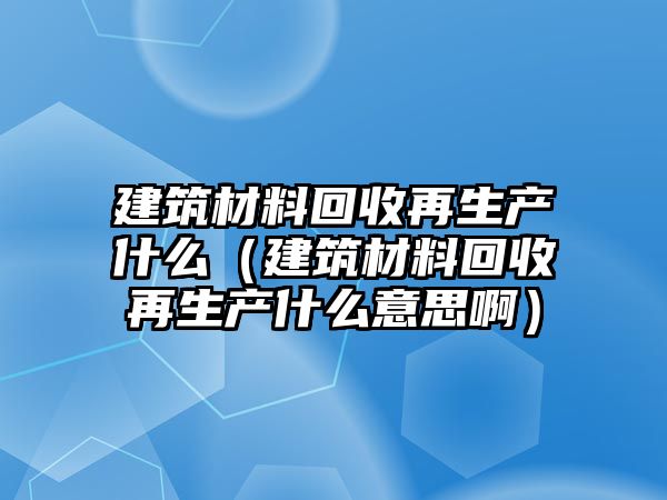 建筑材料回收再生產(chǎn)什么（建筑材料回收再生產(chǎn)什么意思?。? class=