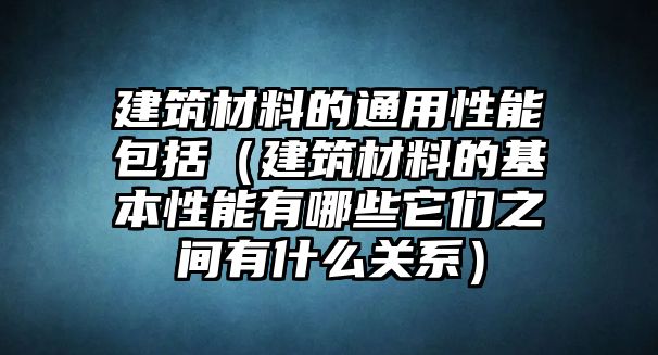 建筑材料的通用性能包括（建筑材料的基本性能有哪些它們之間有什么關系）