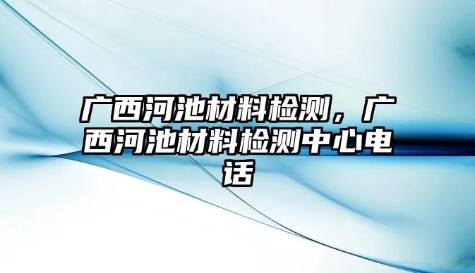 廣西河池材料檢測，廣西河池材料檢測中心電話