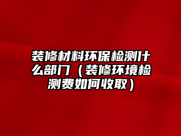 裝修材料環(huán)保檢測(cè)什么部門（裝修環(huán)境檢測(cè)費(fèi)如何收取）