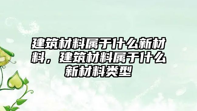 建筑材料屬于什么新材料，建筑材料屬于什么新材料類型