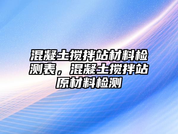 混凝土攪拌站材料檢測表，混凝土攪拌站原材料檢測