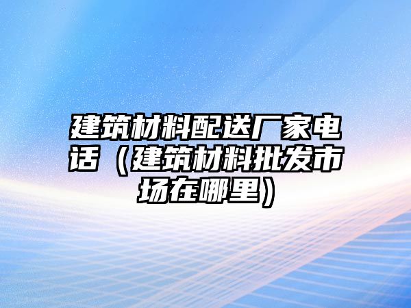 建筑材料配送廠家電話（建筑材料批發(fā)市場(chǎng)在哪里）