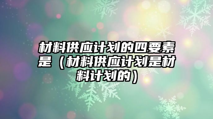 材料供應(yīng)計(jì)劃的四要素是（材料供應(yīng)計(jì)劃是材料計(jì)劃的）