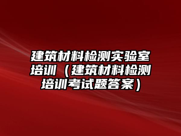 建筑材料檢測實驗室培訓(xùn)（建筑材料檢測培訓(xùn)考試題答案）