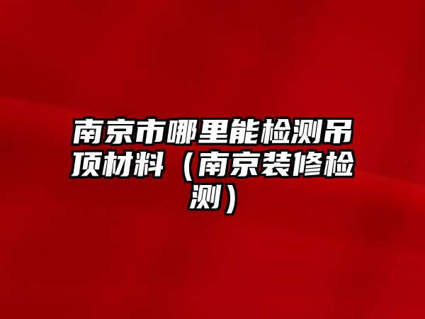 南京市哪里能檢測吊頂材料（南京裝修檢測）