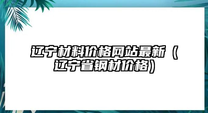 遼寧材料價格網(wǎng)站最新（遼寧省鋼材價格）