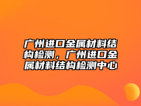 廣州進口金屬材料結(jié)構(gòu)檢測，廣州進口金屬材料結(jié)構(gòu)檢測中心