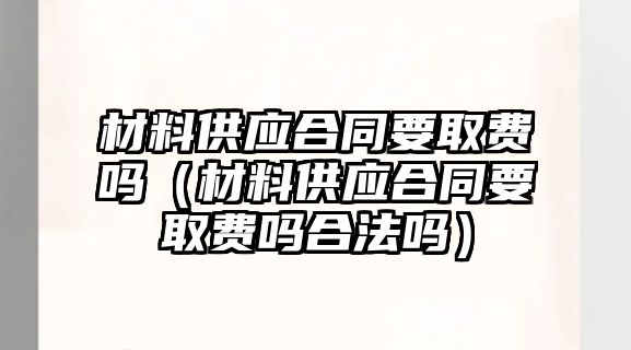 材料供應(yīng)合同要取費嗎（材料供應(yīng)合同要取費嗎合法嗎）