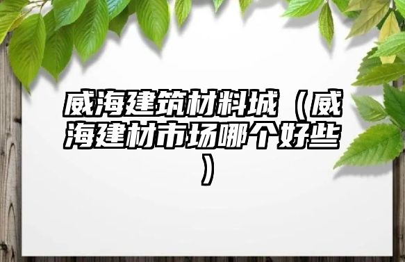 威海建筑材料城（威海建材市場(chǎng)哪個(gè)好些）