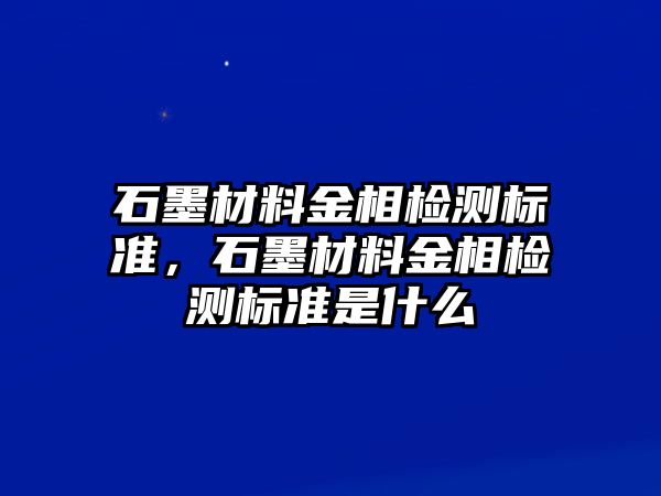 石墨材料金相檢測標(biāo)準(zhǔn)，石墨材料金相檢測標(biāo)準(zhǔn)是什么