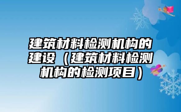 建筑材料檢測機構(gòu)的建設(shè)（建筑材料檢測機構(gòu)的檢測項目）