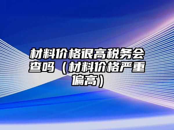 材料價(jià)格很高稅務(wù)會查嗎（材料價(jià)格嚴(yán)重偏高）