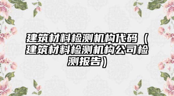 建筑材料檢測機構(gòu)代碼（建筑材料檢測機構(gòu)公司檢測報告）