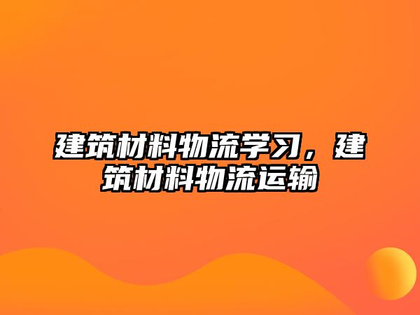 建筑材料物流學(xué)習(xí)，建筑材料物流運(yùn)輸