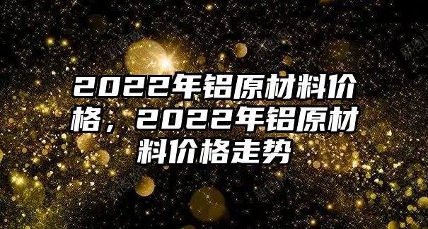 2022年鋁原材料價(jià)格，2022年鋁原材料價(jià)格走勢(shì)