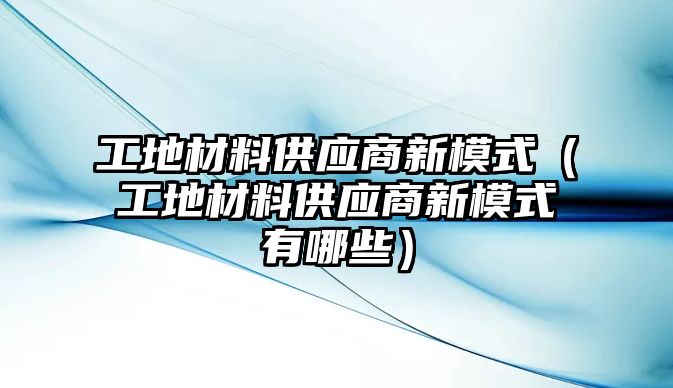 工地材料供應(yīng)商新模式（工地材料供應(yīng)商新模式有哪些）