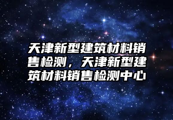 天津新型建筑材料銷售檢測，天津新型建筑材料銷售檢測中心