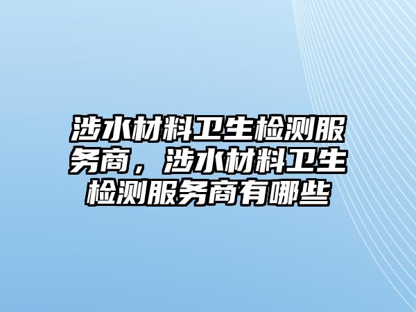 涉水材料衛(wèi)生檢測服務商，涉水材料衛(wèi)生檢測服務商有哪些