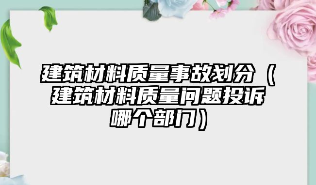 建筑材料質(zhì)量事故劃分（建筑材料質(zhì)量問(wèn)題投訴哪個(gè)部門）