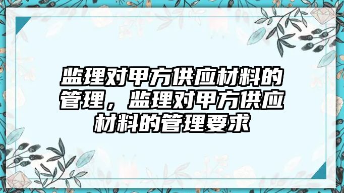 監(jiān)理對甲方供應材料的管理，監(jiān)理對甲方供應材料的管理要求