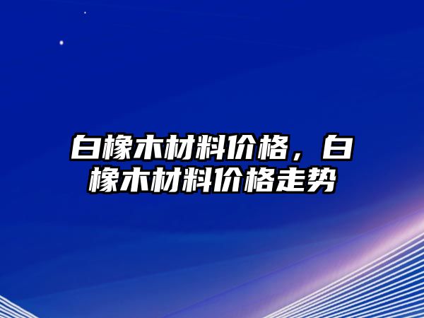 白橡木材料價格，白橡木材料價格走勢