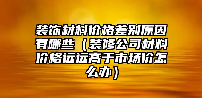 裝飾材料價格差別原因有哪些（裝修公司材料價格遠遠高于市場價怎么辦）