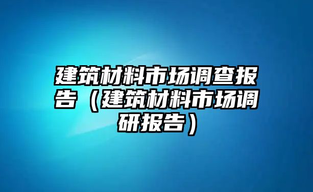 建筑材料市場(chǎng)調(diào)查報(bào)告（建筑材料市場(chǎng)調(diào)研報(bào)告）