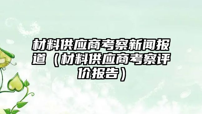 材料供應(yīng)商考察新聞報(bào)道（材料供應(yīng)商考察評(píng)價(jià)報(bào)告）