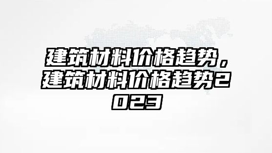 建筑材料價(jià)格趨勢，建筑材料價(jià)格趨勢2023