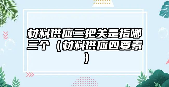 材料供應(yīng)三把關(guān)是指哪三個(gè)（材料供應(yīng)四要素）