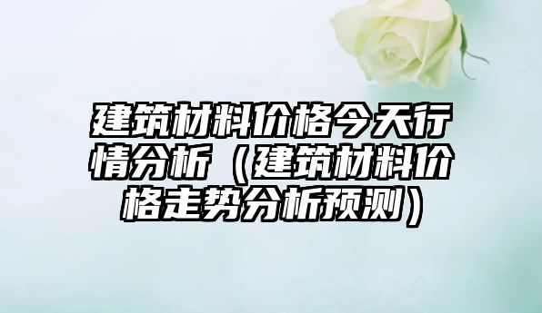 建筑材料價格今天行情分析（建筑材料價格走勢分析預(yù)測）