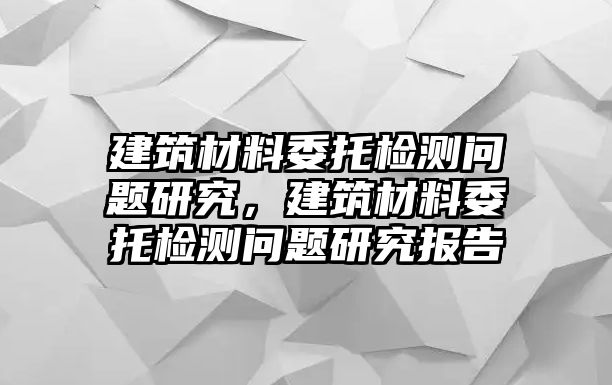 建筑材料委托檢測問題研究，建筑材料委托檢測問題研究報告